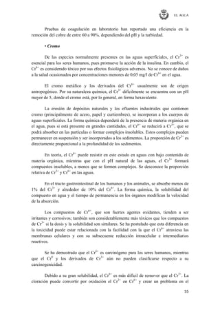 EL AGUA
55
Pruebas de coagulación en laboratorio han reportado una eficiencia en la
remoción del cobre de entre 60 a 90%, dependiendo del pH y la turbiedad.
• Cromo
De las especies normalmente presentes en las aguas superficiales, el Cr3+
es
esencial para los seres humanos, pues promueve la acción de la insulina. En cambio, el
Cr6+
es considerado tóxico por sus efectos fisiológicos adversos. No se conoce de daños
a la salud ocasionados por concentraciones menores de 0,05 mg/l de Cr6+
en el agua.
El cromo metálico y los derivados del Cr6+
usualmente son de origen
antropogénico. Por su naturaleza química, el Cr3+
difícilmente se encuentra con un pH
mayor de 5, donde el cromo está, por lo general, en forma hexavalente.
La erosión de depósitos naturales y los efluentes industriales que contienen
cromo (principalmente de acero, papel y curtiembres), se incorporan a los cuerpos de
aguas superficiales. La forma química dependerá de la presencia de materia orgánica en
el agua, pues si está presente en grandes cantidades, el Cr6+
se reducirá a Cr3+
, que se
podrá absorber en las partículas o formar complejos insolubles. Estos complejos pueden
permanecer en suspensión y ser incorporados a los sedimentos. La proporción de Cr3+
es
directamente proporcional a la profundidad de los sedimentos.
En teoría, el Cr6+
puede resistir en este estado en aguas con bajo contenido de
materia orgánica, mientras que con el pH natural de las aguas, el Cr3+
formará
compuestos insolubles, a menos que se formen complejos. Se desconoce la proporción
relativa de Cr3+
y Cr6+
en las aguas.
En el tracto gastrointestinal de los humanos y los animales, se absorbe menos de
1% del Cr3+
y alrededor de 10% del Cr6+
. La forma química, la solubilidad del
compuesto en agua y el tiempo de permanencia en los órganos modifican la velocidad
de la absorción.
Los compuestos de Cr6+
, que son fuertes agentes oxidantes, tienden a ser
irritantes y corrosivos; también son considerablemente más tóxicos que los compuestos
de Cr3+
si la dosis y la solubilidad son similares. Se ha postulado que esta diferencia en
la toxicidad puede estar relacionada con la facilidad con la que el Cr6+
atraviesa las
membranas celulares y con su subsecuente reducción intracelular e intermediarios
reactivos.
Se ha demostrado que el Cr6+
es carcinógeno para los seres humanos, mientras
que el Cr0
y los derivados de Cr3+
aún no pueden clasificarse respecto a su
carcinogenicidad.
Debido a su gran solubilidad, el Cr6+
es más difícil de remover que el Cr3+
. La
cloración puede convertir por oxidación el Cr3+
en Cr6+
y crear un problema en el
 