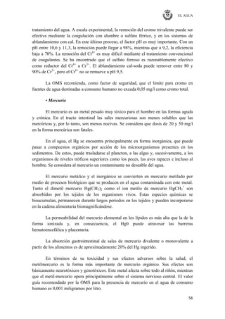 EL AGUA
56
tratamiento del agua. A escala experimental, la remoción del cromo trivalente puede ser
efectiva mediante la coagulación con alumbre o sulfato férrico, y en los sistemas de
ablandamiento con cal. En este último proceso, el factor pH es muy importante. Con un
pH entre 10,6 y 11,3, la remoción puede llegar a 98%, mientras que a 9,2, la eficiencia
baja a 70%. La remoción del Cr6+
es muy difícil mediante el tratamiento convencional
de coagulantes. Se ha encontrado que el sulfato ferroso es razonablemente efectivo
como reductor del Cr6+
a Cr3+
. El ablandamiento cal-soda puede remover entre 80 y
90% de Cr3+
, pero el Cr6+
no se remueve a pH 9,5.
La OMS recomienda, como factor de seguridad, que el límite para cromo en
fuentes de agua destinadas a consumo humano no exceda 0,05 mg/l como cromo total.
• Mercurio
El mercurio es un metal pesado muy tóxico para el hombre en las formas aguda
y crónica. En el tracto intestinal las sales mercuriosas son menos solubles que las
mercúricas y, por lo tanto, son menos nocivas. Se considera que dosis de 20 y 50 mg/l
en la forma mercúrica son fatales.
En el agua, el Hg se encuentra principalmente en forma inorgánica, que puede
pasar a compuestos orgánicos por acción de los microorganismos presentes en los
sedimentos. De estos, puede trasladarse al plancton, a las algas y, sucesivamente, a los
organismos de niveles tróficos superiores como los peces, las aves rapaces e incluso al
hombre. Se considera al mercurio un contaminante no deseable del agua.
El mercurio metálico y el inorgánico se convierten en mercurio metilado por
medio de procesos biológicos que se producen en el agua contaminada con este metal.
Tanto el dimetil mercurio Hg(CH3)2 como el ion metilo de mercurio HgCH3
+
son
absorbidos por los tejidos de los organismos vivos. Estas especies químicas se
bioacumulan, permanecen durante largos periodos en los tejidos y pueden incorporarse
en la cadena alimentaria biomagnificándose.
La permeabilidad del mercurio elemental en los lípidos es más alta que la de la
forma ionizada y, en consecuencia, el Hg0 puede atravesar las barreras
hematoencefálica y placentaria.
La absorción gastrointestinal de sales de mercurio divalente o monovalente a
partir de los alimentos es de aproximadamente 20% del Hg ingerido.
En términos de su toxicidad y sus efectos adversos sobre la salud, el
metilmercurio es la forma más importante de mercurio orgánico. Sus efectos son
básicamente neurotóxicos y genotóxicos. Este metal afecta sobre todo al riñón, mientras
que el metil-mercurio opera principalmente sobre el sistema nervioso central. El valor
guía recomendado por la OMS para la presencia de mercurio en el agua de consumo
humano es 0,001 miligramos por litro.
 