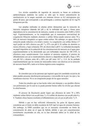EL AGUA
57
Los niveles aceptables de ingestión de mercurio se basan en evidencias
epidemiológicas mediante las cuales se sabe que la menor concentración de
metilmercurio en la sangre asociada con síntomas tóxicos es 0,2 microgramos por
gramo de peso, que corresponde a una prolongada y continua ingestión de 0,3 mg/70
kilogramos por día.
Las pruebas realizadas en plantas piloto demuestran que la remoción de
mercurio inorgánico depende del pH y de la turbiedad del agua y tienen poca
dependencia de la concentración de mercurio, cuando se encuentra entre 0,003 y 0,016
mg/l. Experimentalmente, se ha comprobado que el tratamiento convencional de
coagulación–filtración mediante aluminio o sulfato férrico puede remover entre 70 y
80% de mercurio inorgánico en aguas crudas turbias. Sin embargo, en aguas claras la
remoción puede reducirse a la mitad o menos. La coagulación con sulfato férrico (17
mg/l) probó ser 66% efectiva con pH 7 y 97% con pH 8. El sulfato de aluminio es
menos eficiente y logra solamente 38% de efectividad a pH 8. La turbiedad desempeña
un papel importante en la reducción de las concentraciones de mercurio en el agua, pues
experimentalmente se ha demostrado que con turbiedades mayores de 100 UNT, la
eficiencia crece sustantivamente. Con respecto al mercurio orgánico, el proceso de
ablandamiento con cal es moderadamente efectivo y dependiente del pH y llega a 30%
con pH 9,4 y alcanza entre 60 y 80% con pH entre 10,7 y 11,4. Se ha probado
experimentalmente que las resinas de intercambio iónico son efectivas en la remoción
de mercurio hasta 98%, tanto en la forma orgánica como inorgánica.
• Plata
Se considera que en las personas que ingieren agua con cantidades excesivas de
plata pueden presentar decoloración permanente e irreversible de la piel, los ojos y las
membranas mucosas. No es un componente propio de las aguas naturales.
Todos los estudios que se han hecho sobre este elemento y sus posibles efectos
son preliminares, por lo cual no se puede postular límites sobre los niveles que afectan
la salud humana.
El proceso de floculación puede lograr una eficiencia de entre 70 y 80%
mediante sulfato férrico con un pH entre 7 y 9 ó sulfato de aluminio con un pH entre 6 y
8. También ofrece buenos resultados el ablandamiento con cal con un pH entre 7 y 9.
Debido a que no hay suficiente información, las guías de algunos países
consideran que el límite no debe excederse de 0,05 mg/l en agua de consumo humano.
Sin embargo, la OMS considera que no es necesario recomendar un límite de
concentración de plata en el agua de bebida, debido a que con concentraciones
normalmente encontradas en ella, no se han detectado daños en la salud de los
consumidores.
 