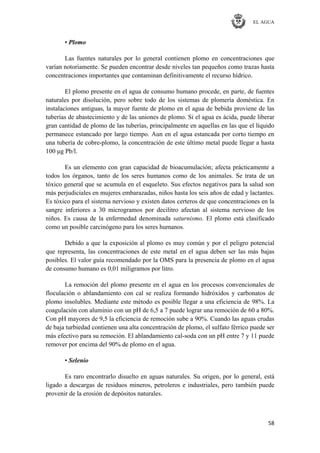 EL AGUA
58
• Plomo
Las fuentes naturales por lo general contienen plomo en concentraciones que
varían notoriamente. Se pueden encontrar desde niveles tan pequeños como trazas hasta
concentraciones importantes que contaminan definitivamente el recurso hídrico.
El plomo presente en el agua de consumo humano procede, en parte, de fuentes
naturales por disolución, pero sobre todo de los sistemas de plomería doméstica. En
instalaciones antiguas, la mayor fuente de plomo en el agua de bebida proviene de las
tuberías de abastecimiento y de las uniones de plomo. Si el agua es ácida, puede liberar
gran cantidad de plomo de las tuberías, principalmente en aquellas en las que el líquido
permanece estancado por largo tiempo. Aun en el agua estancada por corto tiempo en
una tubería de cobre-plomo, la concentración de este último metal puede llegar a hasta
100 μg Pb/l.
Es un elemento con gran capacidad de bioacumulación; afecta prácticamente a
todos los órganos, tanto de los seres humanos como de los animales. Se trata de un
tóxico general que se acumula en el esqueleto. Sus efectos negativos para la salud son
más perjudiciales en mujeres embarazadas, niños hasta los seis años de edad y lactantes.
Es tóxico para el sistema nervioso y existen datos certeros de que concentraciones en la
sangre inferiores a 30 microgramos por decilitro afectan al sistema nervioso de los
niños. Es causa de la enfermedad denominada saturnismo. El plomo está clasificado
como un posible carcinógeno para los seres humanos.
Debido a que la exposición al plomo es muy común y por el peligro potencial
que representa, las concentraciones de este metal en el agua deben ser las más bajas
posibles. El valor guía recomendado por la OMS para la presencia de plomo en el agua
de consumo humano es 0,01 miligramos por litro.
La remoción del plomo presente en el agua en los procesos convencionales de
floculación o ablandamiento con cal se realiza formando hidróxidos y carbonatos de
plomo insolubles. Mediante este método es posible llegar a una eficiencia de 98%. La
coagulación con aluminio con un pH de 6,5 a 7 puede lograr una remoción de 60 a 80%.
Con pH mayores de 9,5 la eficiencia de remoción sube a 90%. Cuando las aguas crudas
de baja turbiedad contienen una alta concentración de plomo, el sulfato férrico puede ser
más efectivo para su remoción. El ablandamiento cal-soda con un pH entre 7 y 11 puede
remover por encima del 90% de plomo en el agua.
• Selenio
Es raro encontrarlo disuelto en aguas naturales. Su origen, por lo general, está
ligado a descargas de residuos mineros, petroleros e industriales, pero también puede
provenir de la erosión de depósitos naturales.
 