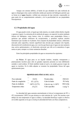 EL AGUA
5
Aunque son uniones débiles, el hecho de que alrededor de cada molécula de
agua se dispongan otras cuatro moléculas unidas por puentes de hidrógeno permite que
se forme en el agua (líquida o sólida) una estructura de tipo reticular, responsable en
gran parte de su comportamiento anómalo y de la peculiaridad de sus propiedades
fisicoquímicas.
1.3. Propiedades del agua
El agua puede existir, al igual que toda materia, en estado sólido (hielo), líquido
y gaseoso (vapor). La estructura de la molécula de agua y en especial, la unión mediante
enlaces de hidrógeno, como hemos visto, le confiere unas propiedades físicas y
químicas que pueden calificarse de excepcionales, y permiten explicar muchos
fenómenos que suceden en el planeta. Este conjunto de propiedades únicas y diferentes
(elevado calor específico, tensión superficial más elevada que cualquier otro líquido,
disociación de la molécula de agua, etc.) son las que hacen que el agua sea una sustancia
muy activa químicamente y el disolvente universal, por ello en la naturaleza el agua
nunca es pura, siempre va a tener sustancias disueltas.
Entre las principales propiedades de agua se encuentran las siguientes:
a) Físicas. El agua pura es un líquido inodoro, insípido, transparente y
prácticamente incoloro pues sólo en grandes espesores presenta un tono débilmente
azulado o azul-verdoso. El hielo también tiende al azul y en estado gaseoso (vapor de
agua) es incolora. En la tabla adjunta se resumen las propiedades físicas del agua
químicamente pura.
Peso molecular
⋯
18,016 Presión crítica
⋯
218,4 atm
Punto de congelación
⋯
0
o
C (32
o
F) Calor de fusión
⋯
79,7 cal/g
Punto de ebullición
⋯
100
o
C (212
o
F) Calor de vap. A 100
o
C
⋯
539,5 cal/g
Temperatura crítica
⋯
374,2o
C Calor específico
⋯
1 cal/g. o
C
PROPIEDADES FÍSICAS DEL AGUA
La densidad del agua aumenta anormalmente al elevar la temperatura de 0ºC a
4ºC (exactamente 3,98ºC) en que alcanza su valor máximo de 1 g/ml. Por encima o por
debajo de esta temperatura el agua se dilata y la densidad disminuye según se observa
en la tabla siguiente en la que se incluye la densidad del hielo con fines comparativos.
 