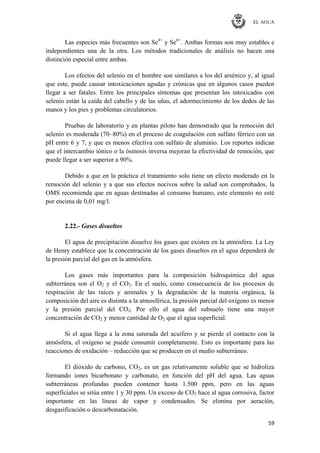 EL AGUA
59
Las especies más frecuentes son Se4+
y Se6+
. Ambas formas son muy estables e
independientes una de la otra. Los métodos tradicionales de análisis no hacen una
distinción especial entre ambas.
Los efectos del selenio en el hombre son similares a los del arsénico y, al igual
que este, puede causar intoxicaciones agudas y crónicas que en algunos casos pueden
llegar a ser fatales. Entre los principales síntomas que presentan los intoxicados con
selenio están la caída del cabello y de las uñas, el adormecimiento de los dedos de las
manos y los pies y problemas circulatorios.
Pruebas de laboratorio y en plantas piloto han demostrado que la remoción del
selenio es moderada (70–80%) en el proceso de coagulación con sulfato férrico con un
pH entre 6 y 7, y que es menos efectiva con sulfato de aluminio. Los reportes indican
que el intercambio iónico o la ósmosis inversa mejoran la efectividad de remoción, que
puede llegar a ser superior a 90%.
Debido a que en la práctica el tratamiento solo tiene un efecto moderado en la
remoción del selenio y a que sus efectos nocivos sobre la salud son comprobados, la
OMS recomienda que en aguas destinadas al consumo humano, este elemento no esté
por encima de 0,01 mg/l.
2.22.- Gases disueltos
El agua de precipitación disuelve los gases que existen en la atmósfera. La Ley
de Henry establece que la concentración de los gases disueltos en el agua dependerá de
la presión parcial del gas en la atmósfera.
Los gases más importantes para la composición hidroquímica del agua
subterránea son el O2 y el CO2. En el suelo, como consecuencia de los procesos de
respiración de las raíces y animales y la degradación de la materia orgánica, la
composición del aire es distinta a la atmosférica, la presión parcial del oxígeno es menor
y la presión parcial del CO2. Por ello el agua del subsuelo tiene una mayor
concentración de CO2 y menor cantidad de O2 que el agua superficial.
Si el agua llega a la zona saturada del acuífero y se pierde el contacto con la
atmósfera, el oxígeno se puede consumir completamente. Esto es importante para las
reacciones de oxidación – reducción que se producen en el medio subterráneo.
El dióxido de carbono, CO2, es un gas relativamente soluble que se hidroliza
formando iones bicarbonato y carbonato, en función del pH del agua. Las aguas
subterráneas profundas pueden contener hasta 1.500 ppm, pero en las aguas
superficiales se sitúa entre 1 y 30 ppm. Un exceso de CO2 hace al agua corrosiva, factor
importante en las líneas de vapor y condensados. Se elimina por aeración,
desgasificación o descarbonatación.
 