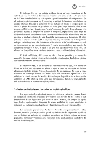 EL AGUA
60
El oxígeno, O2, por su carácter oxidante juega un papel importante en la
solubilización o precipitación de iones que presentan una forma insoluble. Su presencia
es vital para todas las formas de vida superior y para la mayoría de microorganismos. Es
el parámetro más importante en el control de la calidad de las aguas superficiales en
cauces naturales. Provoca la corrosión de los metales, en líneas y equipos; pero su
ausencia puede representar la presencia de otros gases objecionables, tales como
metano, sulfhídrico, etc. Se determina ―in situ‖ mediante electrodo de membrana o por
yodometría fijando el oxígeno con sulfato de magnesio, expresándolo como mg/l de
oxígeno disuelto en la muestra de agua. Deben tomarse las debidas precauciones para no
arrastrar ni disolver oxígeno del aire durante la manipulación de la muestra. El valor
máximo de oxígeno disuelto (OD) es un parámetro muy relacionado con la temperatura
del agua y disminuye con ella. La concentración máxima de OD en el intervalo normal
de temperaturas es de aproximadamente 9 mg/l, considerándose que cuando la
concentración baja de 4 mg/l, el agua no es apta para desarrollar vida en su seno. Se
elimina por desgasificación, o mediante reductores como el sulfito sódico y la hidracina.
El ácido sulfhídrico, SH2, causa un olor a huevos podridos y es causa de
corrosión. Se puede eliminar por aeración u oxidarlos por cloración. También se elimina
con un intercambiador aniónico fuerte.
El amoniaco, NH3, es un indicador de contaminación del agua, y en forma no
iónica es tóxico para los peces. Al clorar el agua a partir del amoníaco se forman
cloraminas, también tóxicas. Provoca la corrosión de las aleaciones de cobre y zinc,
formando un complejo soluble. Se puede medir con electrodos específicos o por
colorimetría con el reactivo de Nessler. Se elimina por desgasificación, o intercambio
catiónico. La OMS establece como valor guía para aguas de bebida 1,5 mg/l, referido
más bien a criterios de aceptabilidad (olor y sabor).
3.- Parámetros indicativos de contaminación orgánica y biológica
Las aguas naturales, además de sustancias minerales y disueltas, pueden llevar
en suspensión sustancias orgánicas provenientes del lavado de los suelos o del
metabolismo de los organismos que viven en ellos. Además, los cuerpos de aguas
superficiales pueden recibir descargas de aguas residuales de origen doméstico o
industrial, las cuales provocan la polución y la contaminación en niveles variables.
Las sustancias provenientes del lavado de suelos son principalmente ácidos
húmicos, mientras que las producidas por el metabolismo de los organismos acuáticos
son los hidratos de carbono, las proteínas, las aminas, los lípidos, etcétera, así como
pigmentos, hormonas y vitaminas, que funcionan como catalizadores o inhibidores de
las funciones biológicas.
 