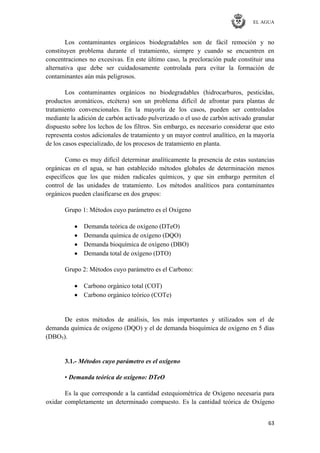 EL AGUA
63
Los contaminantes orgánicos biodegradables son de fácil remoción y no
constituyen problema durante el tratamiento, siempre y cuando se encuentren en
concentraciones no excesivas. En este último caso, la precloración pude constituir una
alternativa que debe ser cuidadosamente controlada para evitar la formación de
contaminantes aún más peligrosos.
Los contaminantes orgánicos no biodegradables (hidrocarburos, pesticidas,
productos aromáticos, etcétera) son un problema difícil de afrontar para plantas de
tratamiento convencionales. En la mayoría de los casos, pueden ser controlados
mediante la adición de carbón activado pulverizado o el uso de carbón activado granular
dispuesto sobre los lechos de los filtros. Sin embargo, es necesario considerar que esto
representa costos adicionales de tratamiento y un mayor control analítico, en la mayoría
de los casos especializado, de los procesos de tratamiento en planta.
Como es muy difícil determinar analíticamente la presencia de estas sustancias
orgánicas en el agua, se han establecido métodos globales de determinación menos
específicos que los que miden radicales químicos, y que sin embargo permiten el
control de las unidades de tratamiento. Los métodos analíticos para contaminantes
orgánicos pueden clasificarse en dos grupos:
Grupo 1: Métodos cuyo parámetro es el Oxígeno
Demanda teórica de oxígeno (DTeO)
Demanda química de oxígeno (DQO)
Demanda bioquímica de oxígeno (DBO)
Demanda total de oxígeno (DTO)
Grupo 2: Métodos cuyo parámetro es el Carbono:
Carbono orgánico total (COT)
Carbono orgánico teórico (COTe)
De estos métodos de análisis, los más importantes y utilizados son el de
demanda química de oxígeno (DQO) y el de demanda bioquímica de oxígeno en 5 días
(DBO5).
3.1.- Métodos cuyo parámetro es el oxígeno
• Demanda teórica de oxígeno: DTeO
Es la que corresponde a la cantidad estequiométrica de Oxígeno necesaria para
oxidar completamente un determinado compuesto. Es la cantidad teórica de Oxígeno
 