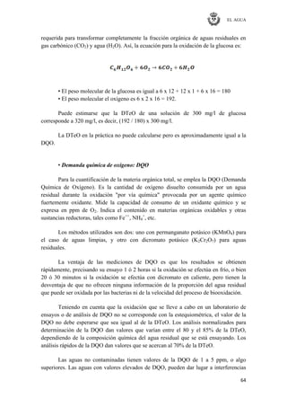 EL AGUA
64
requerida para transformar completamente la fracción orgánica de aguas residuales en
gas carbónico (CO2) y agua (H2O). Así, la ecuación para la oxidación de la glucosa es:
• El peso molecular de la glucosa es igual a 6 x 12 + 12 x 1 + 6 x 16 = 180
• El peso molecular el oxígeno es 6 x 2 x 16 = 192.
Puede estimarse que la DTeO de una solución de 300 mg/l de glucosa
corresponde a 320 mg/l, es decir, (192 / 180) x 300 mg/l.
La DTeO en la práctica no puede calcularse pero es aproximadamente igual a la
DQO.
• Demanda química de oxígeno: DQO
Para la cuantificación de la materia orgánica total, se emplea la DQO (Demanda
Química de Oxígeno). Es la cantidad de oxígeno disuelto consumida por un agua
residual durante la oxidación "por vía química" provocada por un agente químico
fuertemente oxidante. Mide la capacidad de consumo de un oxidante químico y se
expresa en ppm de O2. Indica el contenido en materias orgánicas oxidables y otras
sustancias reductoras, tales como Fe++
, NH4
+
, etc.
Los métodos utilizados son dos: uno con permanganato potásico (KMnO4) para
el caso de aguas limpias, y otro con dicromato potásico (K2Cr2O7) para aguas
residuales.
La ventaja de las mediciones de DQO es que los resultados se obtienen
rápidamente, precisando su ensayo 1 ó 2 horas si la oxidación se efectúa en frío, o bien
20 ó 30 minutos si la oxidación se efectúa con dicromato en caliente, pero tienen la
desventaja de que no ofrecen ninguna información de la proporción del agua residual
que puede ser oxidada por las bacterias ni de la velocidad del proceso de biooxidación.
Teniendo en cuenta que la oxidación que se lleve a cabo en un laboratorio de
ensayos o de análisis de DQO no se corresponde con la estequiométrica, el valor de la
DQO no debe esperarse que sea igual al de la DTeO. Los análisis normalizados para
determinación de la DQO dan valores que varían entre el 80 y el 85% de la DTeO,
dependiendo de la composición química del agua residual que se está ensayando. Los
análisis rápidos de la DQO dan valores que se acercan al 70% de la DTeO.
Las aguas no contaminadas tienen valores de la DQO de 1 a 5 ppm, o algo
superiores. Las aguas con valores elevados de DQO, pueden dar lugar a interferencias
 