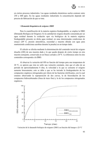 EL AGUA
65
en ciertos procesos industriales. Las aguas residuales domésticas suelen contener entre
250 y 600 ppm. En las aguas residuales industriales la concentración depende del
proceso de fabricación de que se trate.
• Demanda bioquímica de oxígeno: DBO
Para la cuantificación de la materia orgánica biodegradable, se emplea la DBO
(Demanda Biológica de Oxígeno). Es la cantidad de oxígeno disuelto consumida por un
agua residual durante la oxidación «por vía biológica» de la materia orgánica
biodegradable presente en dicha agua residual, en unas determinadas condiciones de
ensayo (20º C, presión atmosférica, oscuridad y muestra diluida con agua pura
manteniendo condiciones aerobias durante la prueba) en un tiempo dado.
El cálculo se efectúa mediante la determinación del contenido inicial de oxígeno
disuelto (OD) de una muestra dada y lo que queda después de cierto tiempo en otra
muestra semejante, conservada en un frasco cerrado a 20 ºC. La diferencia entre los dos
contenidos corresponde a la DBO.
Al observar la variación del OD en función del tiempo para una temperatura de
20 ºC, se aprecia que ésta no sufre una variación constante, sino que al cabo de un
periodo de aproximadamente 8 días, la velocidad a la que se consume el oxígeno
aumenta bruscamente; esto se debe a que se ha iniciado la biodegradación de los
compuestos orgánicos nitrogenados por efecto de las bacterias nitrificantes, con lo cual
estamos observando la superposición de dos curvas, la de biooxidación de los
compuestos hidrocarbonados (línea de trazo fino) y la de los compuestos nitrogenados
orgánicos.
 
