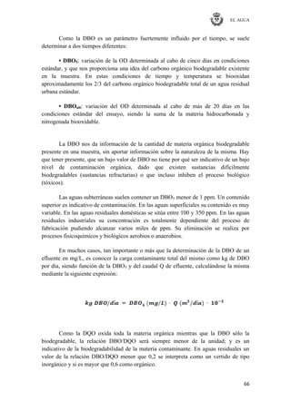EL AGUA
66
Como la DBO es un parámetro fuertemente influido por el tiempo, se suele
determinar a dos tiempos diferentes:
• DBO5: variación de la OD determinada al cabo de cinco días en condiciones
estándar, y que nos proporciona una idea del carbono orgánico biodegradable existente
en la muestra. En estas condiciones de tiempo y temperatura se biooxidan
aproximadamente los 2/3 del carbono orgánico biodegradable total de un agua residual
urbana estándar.
• DBOult: variación del OD determinada al cabo de más de 20 días en las
condiciones estándar del ensayo, siendo la suma de la materia hidrocarbonada y
nitrogenada biooxidable.
La DBO nos da información de la cantidad de materia orgánica biodegradable
presente en una muestra, sin aportar información sobre la naturaleza de la misma. Hay
que tener presente, que un bajo valor de DBO no tiene por qué ser indicativo de un bajo
nivel de contaminación orgánica, dado que existen sustancias difícilmente
biodegradables (sustancias refractarias) o que incluso inhiben el proceso biológico
(tóxicos).
Las aguas subterráneas suelen contener un DBO5 menor de 1 ppm. Un contenido
superior es indicativo de contaminación. En las aguas superficiales su contenido es muy
variable. En las aguas residuales domésticas se sitúa entre 100 y 350 ppm. En las aguas
residuales industriales su concentración es totalmente dependiente del proceso de
fabricación pudiendo alcanzar varios miles de ppm. Su eliminación se realiza por
procesos fisicoquímicos y biológicos aerobios o anaerobios.
En muchos casos, tan importante o más que la determinación de la DBO de un
efluente en mg/L, es conocer la carga contaminante total del mismo como kg de DBO
por día, siendo función de la DBO5 y del caudal Q de efluente, calculándose la misma
mediante la siguiente expresión:
Como la DQO oxida toda la materia orgánica mientras que la DBO sólo la
biodegradable, la relación DBO/DQO será siempre menor de la unidad; y es un
indicativo de la biodegradabilidad de la materia contaminante. En aguas residuales un
valor de la relación DBO/DQO menor que 0,2 se interpreta como un vertido de tipo
inorgánico y si es mayor que 0,6 como orgánico.
 