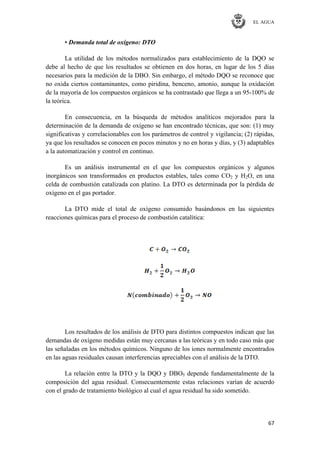 EL AGUA
67
• Demanda total de oxígeno: DTO
La utilidad de los métodos normalizados para establecimiento de la DQO se
debe al hecho de que los resultados se obtienen en dos horas, en lugar de los 5 días
necesarios para la medición de la DBO. Sin embargo, el método DQO se reconoce que
no oxida ciertos contaminantes, como piridina, benceno, amonio, aunque la oxidación
de la mayoría de los compuestos orgánicos se ha contrastado que llega a un 95-100% de
la teórica.
En consecuencia, en la búsqueda de métodos analíticos mejorados para la
determinación de la demanda de oxígeno se han encontrado técnicas, que son: (1) muy
significativas y correlacionables con los parámetros de control y vigilancia; (2) rápidas,
ya que los resultados se conocen en pocos minutos y no en horas y días, y (3) adaptables
a la automatización y control en continuo.
Es un análisis instrumental en el que los compuestos orgánicos y algunos
inorgánicos son transformados en productos estables, tales como CO2 y H2O, en una
celda de combustión catalizada con platino. La DTO es determinada por la pérdida de
oxígeno en el gas portador.
La DTO mide el total de oxígeno consumido basándonos en las siguientes
reacciones químicas para el proceso de combustión catalítica:
Los resultados de los análisis de DTO para distintos compuestos indican que las
demandas de oxígeno medidas están muy cercanas a las teóricas y en todo caso más que
las señaladas en los métodos químicos. Ninguno de los iones normalmente encontrados
en las aguas residuales causan interferencias apreciables con el análisis de la DTO.
La relación entre la DTO y la DQO y DBO5 depende fundamentalmente de la
composición del agua residual. Consecuentemente estas relaciones varían de acuerdo
con el grado de tratamiento biológico al cual el agua residual ha sido sometido.
 