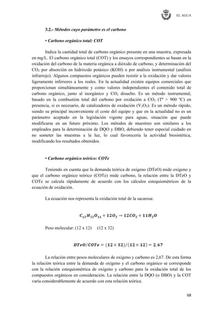 EL AGUA
68
3.2.- Métodos cuyo parámetro es el carbono
• Carbono orgánico total: COT
Indica la cantidad total de carbono orgánico presente en una muestra, expresada
en mg/L. El carbono orgánico total (COT) y los ensayos correspondientes se basan en la
oxidación del carbono de la materia orgánica a dióxido de carbono, y determinación del
CO2 por absorción en hidróxido potásico (KOH) o por análisis instrumental (análisis
infrarrojo). Algunos compuestos orgánicos pueden resistir a la oxidación y dar valores
ligeramente inferiores a los reales. En la actualidad existen equipos comerciales que
proporcionan simultáneamente y como valores independientes el contenido total de
carbono orgánico, junto al inorgánico y CO2 disuelto. Es un método instrumental,
basado en la combustión total del carbono por oxidación a CO2 (Tª > 900 ºC) en
presencia, si es necesario, de catalizadores de oxidación (V2O5). Es un método rápido,
siendo su principal inconveniente el coste del equipo y que en la actualidad no es un
parámetro aceptado en la legislación vigente para aguas, situación que puede
modificarse en un futuro próximo. Los métodos de muestreo son similares a los
empleados para la determinación de DQO y DBO, debiendo tener especial cuidado en
no someter las muestras a la luz, lo cual favorecería la actividad biosintética,
modificando los resultados obtenidos.
• Carbono orgánico teórico: COTe
Teniendo en cuenta que la demanda teórica de oxígeno (DTeO) mide oxígeno y
que el carbono orgánico teórico (COTe) mide carbono, la relación entre la DTeO y
COTe se calcula rápidamente de acuerdo con los cálculos estequiométricos de la
ecuación de oxidación.
La ecuación nos representa la oxidación total de la sacarosa:
Peso molecular: (12 x 12) (12 x 32)
La relación entre pesos moleculares de oxígeno y carbono es 2,67. De esta forma
la relación teórica entre la demanda de oxígeno y el carbono orgánico se corresponde
con la relación estequiométrica de oxígeno y carbono para la oxidación total de los
compuestos orgánicos en consideración. La relación entre la DQO (o DBO) y la COT
varía considerablemente de acuerdo con esta relación teórica.
 