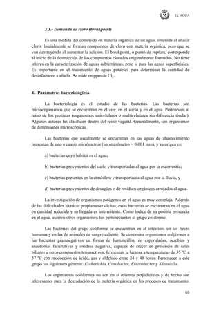 EL AGUA
69
3.3.- Demanda de cloro (breakpoint)
Es una medida del contenido en materia orgánica de un agua, obtenida al añadir
cloro. Inicialmente se forman compuestos de cloro con materia orgánica, pero que se
van destruyendo al aumentar la adición. El breakpoint, o punto de ruptura, corresponde
al inicio de la destrucción de los compuestos clorados originalmente formados. No tiene
interés en la caracterización de aguas subterráneas, pero si para las aguas superficiales.
Es importante en el tratamiento de aguas potables para determinar la cantidad de
desinfectante a añadir. Se mide en ppm de Cl2.
4.- Parámetros bacteriológicos
La bacteriología es el estudio de las bacterias. Las bacterias son
microorganismos que se encuentran en el aire, en el suelo y en el agua. Pertenecen al
reino de los protistas (organismos unicelulares o multicelulares sin diferencia tisular).
Algunos autores las clasifican dentro del reino vegetal. Generalmente, son organismos
de dimensiones microscópicas.
Las bacterias que usualmente se encuentran en las aguas de abastecimiento
presentan de uno a cuatro micrómetros (un micrómetro = 0,001 mm), y su origen es:
a) bacterias cuyo hábitat es el agua;
b) bacterias provenientes del suelo y transportadas al agua por la escorrentía;
c) bacterias presentes en la atmósfera y transportadas al agua por la lluvia, y
d) bacterias provenientes de desagües o de residuos orgánicos arrojados al agua.
La investigación de organismos patógenos en el agua es muy compleja. Además
de las dificultades técnicas propiamente dichas, estas bacterias se encuentran en el agua
en cantidad reducida y su llegada es intermitente. Como índice de su posible presencia
en el agua, usamos otros organismos: los pertenecientes al grupo coliforme.
Las bacterias del grupo coliforme se encuentran en el intestino, en las heces
humanas y en las de animales de sangre caliente. Se denomina organismos coliformes a
las bacterias gramnegativas en forma de bastoncillos, no esporuladas, aerobias y
anaerobias facultativas y oxidasa negativa, capaces de crecer en presencia de sales
biliares u otros compuestos tensoactivos; fermentan la lactosa a temperaturas de 35 ºC a
37 ºC con producción de ácido, gas y aldehído entre 24 y 48 horas. Pertenecen a este
grupo los siguientes géneros: Escherichia, Citrobacter, Enterobacter y Klebsiella.
Los organismos coliformes no son en sí mismos perjudiciales y de hecho son
interesantes para la degradación de la materia orgánica en los procesos de tratamiento.
 