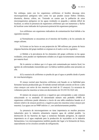 EL AGUA
70
Sin embargo, junto con los organismos coliformes el hombre descarga otros
microorganismos patógenos tales como los que pueden causar fiebres tifoideas,
disentería, diarrea, cólera, etc. Teniendo en cuenta que la población de estos
microorganismos patógenos en las aguas residuales es pequeña y además difícil de
localizar, se utiliza la presencia de organismos coliformes que son numerosos y fáciles
de localizar como indicador de la presencia potencial de organismos patógenos.
Los coliformes son organismos indicadores de contaminación fecal debido a las
siguientes razones:
a) Normalmente se encuentran en el intestino del hombre y de los animales de
sangre caliente.
b) Existen en las heces en una proporción de 300 millones por gramo de heces
(algunas bacterias del grupo también se originan en el suelo o en los vegetales).
c) Debido a la prevalencia de los elementos del grupo coliforme en las aguas
residuales, estos pueden ser rápidamente aislados en el agua recientemente contaminada
por materia fecal.
De lo anterior se deduce que si el agua está contaminada por materia fecal, los
agentes de enfermedades transmitidos por vía hídrica también podrán estar presentes en
ella.
d) La ausencia de coliformes es prueba de que el agua es potable desde el punto
de vista bacteriológico.
El ensayo normal para bacterias coliformes está basado en su habilidad para
fermentar lactosa produciendo gas. El método normal utilizado consiste en llevar a cabo
cinco ensayos con series de tres muestras (un total de 15 ensayos). La secuencia de
volúmenes para las muestras se toma con decrementos de 10 (10/1/0,1/0,01 ml).
El número de ensayos positivos y negativos que corresponden a cada volumen
seleccionado se va anotando. El denominado número más probable (NMP) de
organismos coliformes puede obtenerse a través de una tabla estadística basada en el
número relativo de ensayos positivos y negativos para tres muestras (cinco ensayos por
muestra). Las aguas con un NMP inferior a 1, son satisfactoriamente potables.
La presencia de microorganismos no tiene importancia en muchos procesos
industriales pero la industria alimentaria requiere agua de calidad potable. La
destrucción de las bacterias da lugar a sustancias llamadas pirógenos, de especial
importancia en el agua empleada para la producción de inyectables en la industria
farmacéutica. Los microorganismos también pueden dar lugar a la formación de limos,
especialmente en los circuitos cerrados de refrigeración.
 
