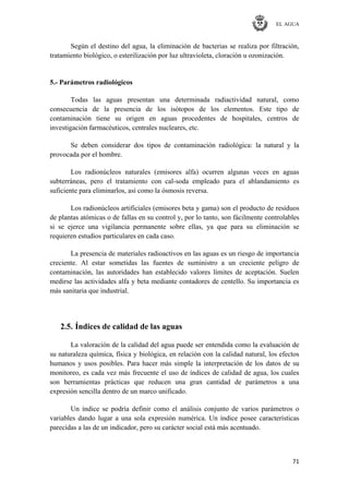EL AGUA
71
Según el destino del agua, la eliminación de bacterias se realiza por filtración,
tratamiento biológico, o esterilización por luz ultravioleta, cloración u ozonización.
5.- Parámetros radiológicos
Todas las aguas presentan una determinada radiactividad natural, como
consecuencia de la presencia de los isótopos de los elementos. Este tipo de
contaminación tiene su origen en aguas procedentes de hospitales, centros de
investigación farmacéuticos, centrales nucleares, etc.
Se deben considerar dos tipos de contaminación radiológica: la natural y la
provocada por el hombre.
Los radionúcleos naturales (emisores alfa) ocurren algunas veces en aguas
subterráneas, pero el tratamiento con cal-soda empleado para el ablandamiento es
suficiente para eliminarlos, así como la ósmosis reversa.
Los radionúcleos artificiales (emisores beta y gama) son el producto de residuos
de plantas atómicas o de fallas en su control y, por lo tanto, son fácilmente controlables
si se ejerce una vigilancia permanente sobre ellas, ya que para su eliminación se
requieren estudios particulares en cada caso.
La presencia de materiales radioactivos en las aguas es un riesgo de importancia
creciente. Al estar sometidas las fuentes de suministro a un creciente peligro de
contaminación, las autoridades han establecido valores límites de aceptación. Suelen
medirse las actividades alfa y beta mediante contadores de centello. Su importancia es
más sanitaria que industrial.
2.5. Índices de calidad de las aguas
La valoración de la calidad del agua puede ser entendida como la evaluación de
su naturaleza química, física y biológica, en relación con la calidad natural, los efectos
humanos y usos posibles. Para hacer más simple la interpretación de los datos de su
monitoreo, es cada vez más frecuente el uso de índices de calidad de agua, los cuales
son herramientas prácticas que reducen una gran cantidad de parámetros a una
expresión sencilla dentro de un marco unificado.
Un índice se podría definir como el análisis conjunto de varios parámetros o
variables dando lugar a una sola expresión numérica. Un índice posee características
parecidas a las de un indicador, pero su carácter social está más acentuado.
 