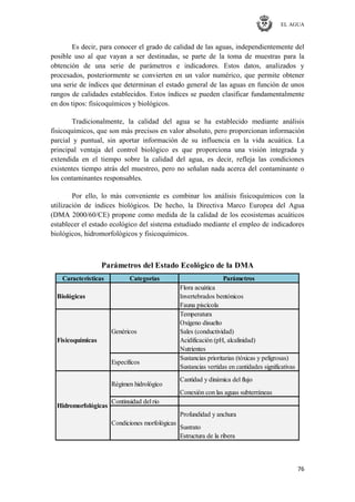 EL AGUA
76
Es decir, para conocer el grado de calidad de las aguas, independientemente del
posible uso al que vayan a ser destinadas, se parte de la toma de muestras para la
obtención de una serie de parámetros e indicadores. Estos datos, analizados y
procesados, posteriormente se convierten en un valor numérico, que permite obtener
una serie de índices que determinan el estado general de las aguas en función de unos
rangos de calidades establecidos. Estos índices se pueden clasificar fundamentalmente
en dos tipos: fisicoquímicos y biológicos.
Tradicionalmente, la calidad del agua se ha establecido mediante análisis
fisicoquímicos, que son más precisos en valor absoluto, pero proporcionan información
parcial y puntual, sin aportar información de su influencia en la vida acuática. La
principal ventaja del control biológico es que proporciona una visión integrada y
extendida en el tiempo sobre la calidad del agua, es decir, refleja las condiciones
existentes tiempo atrás del muestreo, pero no señalan nada acerca del contaminante o
los contaminantes responsables.
Por ello, lo más conveniente es combinar los análisis fisicoquímicos con la
utilización de índices biológicos. De hecho, la Directiva Marco Europea del Agua
(DMA 2000/60/CE) propone como medida de la calidad de los ecosistemas acuáticos
establecer el estado ecológico del sistema estudiado mediante el empleo de indicadores
biológicos, hidromorfológicos y fisicoquímicos.
Características Categorías Parámetros
Flora acuática
Invertebrados bentónicos
Fauna piscícola
Temperatura
Oxígeno disuelto
Sales (conductividad)
Acidificación (pH, alcalinidad)
Nutrientes
Sustancias prioritarias (tóxicas y peligrosas)
Sustancias vertidas en cantidades significativas
Cantidad y dinámica del flujo
Conexión con las aguas subterráneas
Continuidad del rio
Profundidad y anchura
Sustrato
Estructura de la ribera
Parámetros del Estado Ecológico de la DMA
Genéricos
Específicos
Biológicas
Fisicoquímicas
Hidromorfológicas
Régimen hidrológico
Condiciones morfológicas
 