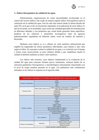 EL AGUA
77
1.- Índices fisicoquímicos de calidad de las aguas
Históricamente, organizaciones de varias nacionalidades involucradas en el
control del recurso hídrico, han usado de manera regular índices fisicoquímicos para la
valoración de la calidad del agua. Esto ha sido más notorio desde la última década del
siglo XX, en la que se dio un incremento importante en la aplicación de estos índices, lo
que ha revertido, en la actualidad, a que exista una cantidad apreciable de formulaciones
en diferentes latitudes y con propósitos que varían desde generales hasta específicos,
producto de los esfuerzos y desarrollos investigativos tanto de agencias
gubernamentales reguladoras de diferente orden, como de estudios de maestría y
doctorado.
Mediante estos índices se va a obtener un valor numérico adimensional que
engloba las magnitudes de ciertos parámetros individuales, cuyo número y tipo varía
según el índice. Se usan para evaluar la calidad de un agua y su evolución con el tiempo
y tienen como inconveniente su poca robustez debido a que simplifican mucho la
calidad al definirla mediante un único valor numérico.
Los índices más recientes, cuyo objetivo fundamental es la evaluación de la
calidad del agua para consumo humano previo tratamiento, incluyen dentro de su
estructura parámetros fisicoquímicos y microbiológicos directamente relacionados con
el nivel de riesgo sanitario presente en el agua. Los parámetros más comúnmente
utilizados en los índices se exponen en la siguiente tabla:
Sólidos suspendidos (sedimentables y no sedimentables)
Sólidos filtrables (coloidales y disueltos)
Metales pesados
Aniones y cationes
Sustancias indeseables
Sustancias tóxicas
Coliformes (totales y fecales)
Estreptococos fecales
Enterococos fecales
Ensayos específicos (salmonela, legionela...)
Parámetros microbiológicos
Bionutrientes (N,P)
Sólidos totales (residuo seco)
Otros compuestos
Parámetros químicos
Indicadores
Acidez
Oxígeno disuelto
Materia orgánica
DBO (demanda biológica de oxígeno)
DQO (demanda química de oxígeno)
COT (carbono orgánico total)
Conductividad
Radiactividad
Salinidad
Dureza
pH
Alcalinidad
Parámetros organolépticos
PARÁMETROS UTILIZADOS EN LOS ÍNDICES FISICOQUÍMICOS DE CALIDAD DE AGUAS
Parámetros físicos
Color
Turbidez
Olor
Sabor
Temperatura
 