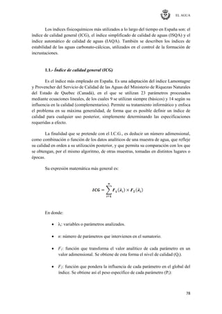 EL AGUA
78
Los índices fisicoquímicos más utilizados a lo largo del tiempo en España son: el
índice de calidad general (ICG), el índice simplificado de calidad de aguas (ISQA) y el
índice automático de calidad de aguas (IAQA). También se describen los índices de
estabilidad de las aguas carbonato-cálcicas, utilizados en el control de la formación de
incrustaciones.
1.1.- Índice de calidad general (ICG)
Es el índice más empleado en España. Es una adaptación del índice Lamontagne
y Provencher del Servicio de Calidad de las Aguas del Ministerio de Riquezas Naturales
del Estado de Quebec (Canadá), en el que se utilizan 23 parámetros procesados
mediante ecuaciones lineales, de los cuales 9 se utilizan siempre (básicos) y 14 según su
influencia en la calidad (complementarios). Permite su tratamiento informático y enfoca
el problema en su máxima generalidad, de forma que es posible definir un índice de
calidad para cualquier uso posterior, simplemente determinando las especificaciones
requeridas a efecto.
La finalidad que se pretende con el I.C.G., es deducir un número adimensional,
como combinación o función de los datos analíticos de una muestra de agua, que refleje
su calidad en orden a su utilización posterior, y que permita su comparación con los que
se obtengan, por el mismo algoritmo, de otras muestras, tomadas en distintos lugares o
épocas.
Su expresión matemática más general es:
En donde:
λi: variables o parámetros analizados.
n: número de parámetros que intervienen en el sumatorio.
F1: función que transforma el valor analítico de cada parámetro en un
valor adimensional. Se obtiene de esta forma el nivel de calidad (Qi).
F2: función que pondera la influencia de cada parámetro en el global del
índice. Se obtiene así el peso específico de cada parámetro (Pi):
 