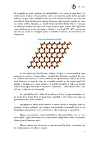 EL AGUA
7
las moléculas de agua mantienen su individualidad. Los enlaces de cada átomo de
oxígeno están dirigidos tetraédricamente siendo sensiblemente iguales por lo que cada
molécula de agua está rodeada únicamente por otras cuatro determinando una estructura
muy abierta. Cada seis átomos de oxígeno forman un anillo espacial, rodeado por otros
seis en una simetría hexagonal. Al fundir el hielo se rompen la mayoría de los enlaces
de hidrógeno teniendo el agua una mayor densidad pero quedan aún fragmentos
microcristalinos que se van rompiendo al calentar el agua desde 0ºC a 4ºC., esta ruptura
adicional de enlaces de hidrógeno explica el aumento de densidad en este intervalo de
temperatura.
Estructura tridimensional del hielo
La interacción entre los diferentes dipolos eléctricos de una molécula de agua
causa una atracción en red que explica el elevado índice de tensión superficial del agua.
La fuerza de interacción de la tensión superficial del agua es la fuerza de van der Waals
entre moléculas de agua. La aparente elasticidad causada por la tensión superficial
explica la formación de ondas capilares. A presión constante, el índice de tensión
superficial del agua disminuye al aumentar su temperatura. También tiene un alto valor
adhesivo gracias a su naturaleza polar
La capilaridad se refiere a la tendencia del agua de moverse por un tubo estrecho
en contra de la fuerza de la gravedad. Esta propiedad es aprovechada por todas las
plantas vasculares, como los árboles.
Esta propiedad deriva de la tendencia a formar enlaces de hidrógeno entre las
moléculas de agua (cohesión) y de éstas con otras moléculas polares (adhesión), lo que
hace al agua responsable de todos los fenómenos relacionados con la capilaridad.
El agua pura tiene una conductividad eléctrica relativamente baja, pero ese valor
se incrementa significativamente con la disolución de una pequeña cantidad de material
iónico, como el cloruro de sodio.
El agua bloquea sólo ligeramente la radiación solar UV fuerte, permitiendo que
las plantas acuáticas absorban su energía.
 