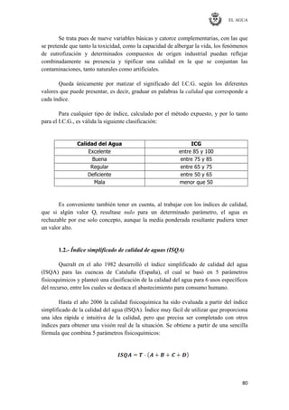 EL AGUA
80
Se trata pues de nueve variables básicas y catorce complementarias, con las que
se pretende que tanto la toxicidad, como la capacidad de albergar la vida, los fenómenos
de eutrofización y determinados compuestos de origen industrial puedan reflejar
combinadamente su presencia y tipificar una calidad en la que se conjuntan las
contaminaciones, tanto naturales como artificiales.
Queda únicamente por matizar el significado del I.C.G. según los diferentes
valores que puede presentar, es decir, graduar en palabras la calidad que corresponde a
cada índice.
Para cualquier tipo de índice, calculado por el método expuesto, y por lo tanto
para el I.C.G., es válida la siguiente clasificación:
Calidad del Agua ICG
Excelente entre 85 y 100
Buena entre 75 y 85
Regular entre 65 y 75
Deficiente entre 50 y 65
Mala menor que 50
Es conveniente también tener en cuenta, al trabajar con los índices de calidad,
que si algún valor Qi resultase nulo para un determinado parámetro, el agua es
rechazable por ese solo concepto, aunque la media ponderada resultante pudiera tener
un valor alto.
1.2.- Índice simplificado de calidad de aguas (ISQA)
Queralt en el año 1982 desarrolló el índice simplificado de calidad del agua
(ISQA) para las cuencas de Cataluña (España), el cual se basó en 5 parámetros
fisicoquímicos y planteó una clasificación de la calidad del agua para 6 usos específicos
del recurso, entre los cuales se destaca el abastecimiento para consumo humano.
Hasta el año 2006 la calidad fisicoquímica ha sido evaluada a partir del índice
simplificado de la calidad del agua (ISQA). Índice muy fácil de utilizar que proporciona
una idea rápida e intuitiva de la calidad, pero que precisa ser completado con otros
índices para obtener una visión real de la situación. Se obtiene a partir de una sencilla
fórmula que combina 5 parámetros fisicoquímicos:
 