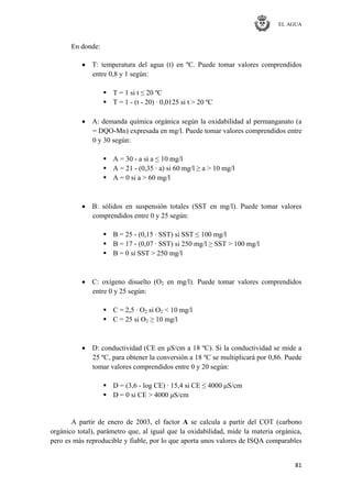 EL AGUA
81
En donde:
T: temperatura del agua (t) en ºC. Puede tomar valores comprendidos
entre 0,8 y 1 según:
 T = 1 si t ≤ 20 ºC
 T = 1 - (t - 20) · 0,0125 si t > 20 ºC
A: demanda química orgánica según la oxidabilidad al permanganato (a
= DQO-Mn) expresada en mg/l. Puede tomar valores comprendidos entre
0 y 30 según:
 A = 30 - a si a ≤ 10 mg/l
 A = 21 - (0,35 · a) si 60 mg/l ≥ a > 10 mg/l
 A = 0 si a > 60 mg/l
B: sólidos en suspensión totales (SST en mg/l). Puede tomar valores
comprendidos entre 0 y 25 según:
 B = 25 - (0,15 · SST) si SST ≤ 100 mg/l
 B = 17 - (0,07 · SST) si 250 mg/l ≥ SST > 100 mg/l
 B = 0 si SST > 250 mg/l
C: oxígeno disuelto (O2 en mg/l). Puede tomar valores comprendidos
entre 0 y 25 según:
 C = 2,5 · O2 si O2 < 10 mg/l
 C = 25 si O2 ≥ 10 mg/l
D: conductividad (CE en μS/cm a 18 ºC). Si la conductividad se mide a
25 ºC, para obtener la conversión a 18 ºC se multiplicará por 0,86. Puede
tomar valores comprendidos entre 0 y 20 según:
 D = (3,6 - log CE) · 15,4 si CE ≤ 4000 μS/cm
 D = 0 si CE > 4000 μS/cm
A partir de enero de 2003, el factor A se calcula a partir del COT (carbono
orgánico total), parámetro que, al igual que la oxidabilidad, mide la materia orgánica,
pero es más reproducible y fiable, por lo que aporta unos valores de ISQA comparables
 