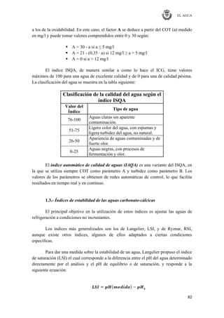 EL AGUA
82
a los de la oxidabilidad. En este caso, el factor A se deduce a partir del COT (a) medido
en mg/l y puede tomar valores comprendidos entre 0 y 30 según:
 A = 30 - a si a ≤ 5 mg/l
 A = 21 - (0,35 · a) si 12 mg/l ≥ a > 5 mg/l
 A = 0 si a > 12 mg/l
El índice ISQA, de manera similar a como lo hace el ICG, tiene valores
máximos de 100 para una agua de excelente calidad y de 0 para una de calidad pésima.
La clasificación del agua se muestra en la tabla siguiente:
Clasificación de la calidad del agua según el
índice ISQA
Valor del
Índice
Tipo de agua
76-100
Aguas claras sin aparente
contaminación.
51-75
Ligero color del agua, con espumas y
ligera turbidez del agua, no natural.
26-50
Apariencia de aguas contaminadas y de
fuerte olor.
0-25
Aguas negras, con procesos de
fermentación y olor.
El índice automático de calidad de aguas (IAQA) es una variante del ISQA, en
la que se utiliza siempre COT como parámetro A y turbidez como parámetro B. Los
valores de los parámetros se obtienen de redes automáticas de control, lo que facilita
resultados en tiempo real y en continuo.
1.3.- Índices de estabilidad de las aguas carbonato-cálcicas
El principal objetivo en la utilización de estos índices es ajustar las aguas de
refrigeración a condiciones no incrustantes.
Los índices más generalizados son los de Langelier, LSI, y de Ryznar, RSI,
aunque existe otros índices, algunos de ellos adaptados a ciertas condiciones
específicas.
Para dar una medida sobre la estabilidad de un agua, Langelier propuso el índice
de saturación (LSI) el cual corresponde a la diferencia entre el pH del agua determinado
directamente por el análisis y el pH de equilibrio o de saturación, y responde a la
siguiente ecuación:
 