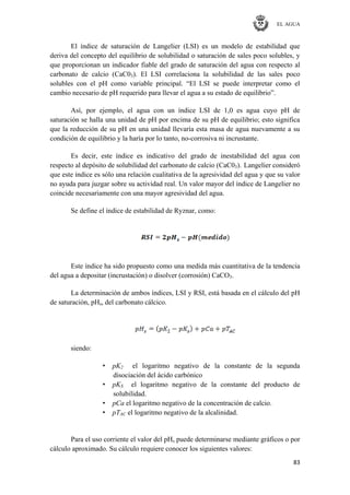 EL AGUA
83
El índice de saturación de Langelier (LSI) es un modelo de estabilidad que
deriva del concepto del equilibrio de solubilidad o saturación de sales poco solubles, y
que proporcionan un indicador fiable del grado de saturación del agua con respecto al
carbonato de calcio (CaC03). El LSI correlaciona la solubilidad de las sales poco
solubles con el pH como variable principal. ―El LSI se puede interpretar como el
cambio necesario de pH requerido para llevar el agua a su estado de equilibrio‖.
Así, por ejemplo, el agua con un índice LSI de 1,0 es agua cuyo pH de
saturación se halla una unidad de pH por encima de su pH de equilibrio; esto significa
que la reducción de su pH en una unidad llevaría esta masa de agua nuevamente a su
condición de equilibrio y la haría por lo tanto, no-corrosiva ni incrustante.
Es decir, este índice es indicativo del grado de inestabilidad del agua con
respecto al depósito de solubilidad del carbonato de calcio (CaC03). Langelier consideró
que este índice es sólo una relación cualitativa de la agresividad del agua y que su valor
no ayuda para juzgar sobre su actividad real. Un valor mayor del índice de Langelier no
coincide necesariamente con una mayor agresividad del agua.
Se define el índice de estabilidad de Ryznar, como:
Este índice ha sido propuesto como una medida más cuantitativa de la tendencia
del agua a depositar (incrustación) o disolver (corrosión) CaCO3.
La determinación de ambos índices, LSI y RSI, está basada en el cálculo del pH
de saturación, pHs, del carbonato cálcico.
siendo:
• pK2 el logaritmo negativo de la constante de la segunda
disociación del ácido carbónico
• pKS el logaritmo negativo de la constante del producto de
solubilidad.
• pCa el logaritmo negativo de la concentración de calcio.
• pTAC el logaritmo negativo de la alcalinidad.
Para el uso corriente el valor del pHs puede determinarse mediante gráficos o por
cálculo aproximado. Su cálculo requiere conocer los siguientes valores:
 