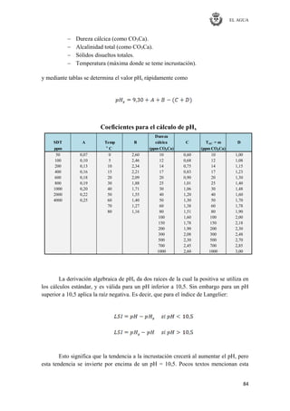 EL AGUA
84
Dureza cálcica (como CO3Ca).
Alcalinidad total (como CO3Ca).
Sólidos disueltos totales.
Temperatura (máxima donde se teme incrustación).
y mediante tablas se determina el valor pHs rápidamente como
Dureza
SDT A Temp B cálcica C TAC = m D
ppm ͦ C (ppm CO3Ca) (ppm CO3Ca)
50 0,07 0 2,60 10 0,60 10 1,00
100 0,10 5 2,46 12 0,68 12 1,08
200 0,13 10 2,34 14 0,75 14 1,15
400 0,16 15 2,21 17 0,83 17 1,23
600 0,18 20 2,09 20 0,90 20 1,30
800 0,19 30 1,88 25 1,01 25 1,40
1000 0,20 40 1,71 30 1,06 30 1,48
2000 0,22 50 1,55 40 1,20 40 1,60
4000 0,25 60 1,40 50 1,30 50 1,70
70 1,27 60 1,38 60 1,78
80 1,16 80 1,51 80 1,90
100 1,60 100 2,00
150 1,78 150 2,18
200 1,90 200 2,30
300 2,08 300 2,48
500 2,30 500 2,70
700 2,45 700 2,85
1000 2,60 1000 3,00
Coeficientes para el cálculo de pHs
La derivación algebraica de pHs da dos raíces de la cual la positiva se utiliza en
los cálculos estándar, y es válida para un pH inferior a 10,5. Sin embargo para un pH
superior a 10,5 aplica la raíz negativa. Es decir, que para el índice de Langelier:
Esto significa que la tendencia a la incrustación crecerá al aumentar el pH, pero
esta tendencia se invierte por encima de un pH = 10,5. Pocos textos mencionan esta
 