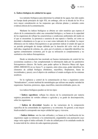 EL AGUA
86
2.- Índices biológicos de calidad de las aguas
Los métodos biológicos para determinar la calidad de las aguas, han sido usados
en Europa desde principios de siglo XX, sin embargo, sólo en la década de los 50 se
tuvo mayor consideración en las respuestas que ofrecían plantas y animales como
evidencia directa de la contaminación.
Mediante los índices biológicos se obtiene un valor numérico que expresa el
efecto de la contaminación sobre una comunidad biológica y se basan en la capacidad
de los organismos de reflejar las características o condiciones ambientales del medio en
el que se encuentran. La presencia o ausencia de una especie o familia, así como su
densidad o abundancia es lo que se va a usar como indicador de la calidad. La mayor
diferencia con los índices fisicoquímicos es que permiten indicar el estado del agua en
un periodo prolongado de tiempo definido por la duración del ciclo vital de cada
individuo, magnitud de colonias, etc., pero, por el contrario, es imposible identificar los
agentes contaminantes existentes, por lo que su utilización es complementaria y no
sustitutiva a los índices fisicoquímicos.
Desde su introducción han mostrado ser buenos instrumentos de control de los
ecosistemas acuáticos y han complementado la información dada por los parámetros
fisicoquímicos clásicos. De hecho, para poder aplicar la Directiva Marco del Agua
(DMA 2000/60/CE) en su Anexo V, se requiere, entre otras cosas, poder identificar los
elementos de calidad biológica (fitobentos, macrófitos, fitoplancton, fauna de
invertebrados y peces), con el objetivo de establecer el estado ecológico de los sistemas
acuáticos.
En la vigilancia y control de la contaminación en base a organismos como
―bioindicadores‖, existen multitud de metodologías que utilizan una amplia variedad de
organismos: bacterias, protozoos, algas, macrófitos, marcoinvertebrados, peces, etc.
Los índices biológicos pueden ser de tres tipos:
• Índices saprobicos: reflejan los efectos de la contaminación por materia
orgánica procedente de vertidos urbanos o agrícolas y su grado de descomposición,
sobre los organismos.
• Índices de diversidad: basados en las variaciones de la composición
específica de las comunidades de organismos y su estructura. En general, a una mayor
biodiversidad le corresponde una mejor calidad del agua y viceversa.
• Índices bióticos: son los más utilizados y se basan en la clasificación de los
organismos según su tolerancia a la contaminación, asignándoles una puntuación cuyo
rango varía según el índice utilizado. El valor de calidad para el río estudiado resulta de
la suma total de los valores de cada organismo presente.
 