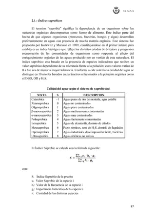 EL AGUA
87
2.1.- Índices saprobicos
El termino ―saprobia‖ significa la dependencia de un organismo sobre las
sustancias orgánicas descompuestas como fuente de alimento. Este índice parte del
hecho de que algunos organismos (protozoos, bacterias, hongos y algas) desarrollan
preferentemente en aguas con presencia de mucha materia orgánica. Este sistema fue
propuesto por Kolkwitz y Marsson en 1909, constituyéndose en el primer intento para
establecer un índice biológico que refleje los distintos estados de deterioro y progresiva
recuperación de las comunidades de organismos como respuesta al efecto del
enriquecimiento orgánico de las aguas producido por un vertido de esta naturaleza. El
índice saprobico esta basado en la presencia de especies indicadoras que reciben un
valor saprobico dependiente de su tolerancia frente a la polución; estos valores varían de
0 a 8 o sea de menor a mayor tolerancia. Conforme a este sistema la calidad del agua se
distingue en 10 niveles basados en parámetros relacionados a la polución orgánica como
el DBO, OD y H2S.
NIVEL S DESCRIPCION
Catarobica -1 Aguas puras de ríos de montaña, agua potable
Xenosaprobica 0 Aguas no contaminadas
Oligosaprobica 1 Aguas poco contaminadas
β-mesosaprobica 2 Aguas medianamente contaminadas
α-mesosaprobica 3 Aguas muy contaminadas
Polisaprobica 4 Aguas fuertemente contaminadas
Isosaprobica 5 Aguas de alcantarilla, dominio de ciliados
Metasaprobica 6 Pozos sépticos, zona de H2S, dominio de flagelados
Hipersaprobica 7 Aguas industriales, descomposición fuerte, bacterias
Ultrasaprobica 8 Aguas abióticas no toxicas
Calidad del agua según el sistema de saprobiedad
El Índice Saprobio se calcula con la fórmula siguiente:
con:
S: Índice Saprobio de la prueba
si: Valor Saprobio de la especie i
hi: Valor de la frecuencia de la especie i
gi: Importancia Indicativa de la especie i
n: Cantidad de las distintas especies
 