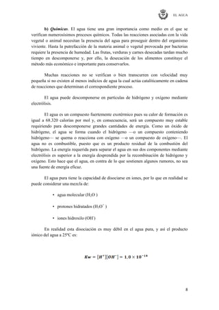 EL AGUA
8
b) Químicas. El agua tiene una gran importancia como medio en el que se
verifican numerosísimos procesos químicos. Todas las reacciones asociadas con la vida
vegetal o animal necesitan la presencia del agua para proseguir dentro del organismo
viviente. Hasta la putrefacción de la materia animal o vegetal provocada por bacterias
requiere la presencia de humedad. Las frutas, verduras y carnes desecadas tardan mucho
tiempo en descomponerse y, por ello, la desecación de los alimentos constituye el
método más económico e importante para conservarlos.
Muchas reacciones no se verifican o bien transcurren con velocidad muy
pequeña si no existen al menos indicios de agua la cual actúa catalíticamente en cadena
de reacciones que determinan el correspondiente proceso.
El agua puede descomponerse en partículas de hidrógeno y oxígeno mediante
electrólisis.
El agua es un compuesto fuertemente exotérmico pues su calor de formación es
igual a 68.320 calorías por mol y, en consecuencia, será un compuesto muy estable
requiriendo para descomponerse grandes cantidades de energía. Como un óxido de
hidrógeno, el agua se forma cuando el hidrógeno —o un compuesto conteniendo
hidrógeno— se quema o reacciona con oxígeno —o un compuesto de oxígeno—. El
agua no es combustible, puesto que es un producto residual de la combustión del
hidrógeno. La energía requerida para separar el agua en sus dos componentes mediante
electrólisis es superior a la energía desprendida por la recombinación de hidrógeno y
oxígeno. Esto hace que el agua, en contra de lo que sostienen algunos rumores, no sea
una fuente de energía eficaz.
El agua pura tiene la capacidad de disociarse en iones, por lo que en realidad se
puede considerar una mezcla de:
• agua molecular (H2O )
• protones hidratados (H3O+
)
• iones hidroxilo (OH-
)
En realidad esta disociación es muy débil en el agua pura, y así el producto
iónico del agua a 25ºC es:
 