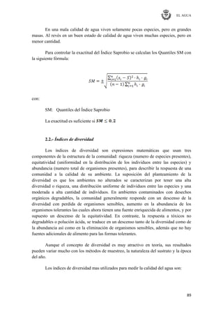 EL AGUA
89
En una mala calidad de agua viven solamente pocas especies, pero en grandes
masas. Al revés en un buen estado de calidad de agua viven muchas especies, pero en
menor cantidad.
Para controlar la exactitud del Índice Saprobio se calculan los Quantiles SM con
la siguiente fórmula:
con:
SM: Quantiles del Índice Saprobio
La exactitud es suficiente si
2.2.- Índices de diversidad
Los índices de diversidad son expresiones matemáticas que usan tres
componentes de la estructura de la comunidad: riqueza (numero de especies presentes),
equitatividad (uniformidad en la distribución de los individuos entre las especies) y
abundancia (numero total de organismos presentes), para describir la respuesta de una
comunidad a la calidad de su ambiente. La suposición del planteamiento de la
diversidad es que los ambientes no alterados se caracterizan por tener una alta
diversidad o riqueza, una distribución uniforme de individuos entre las especies y una
moderada a alta cantidad de individuos. En ambientes contaminados con desechos
orgánicos degradables, la comunidad generalmente responde con un descenso de la
diversidad con perdida de organismos sensibles, aumento en la abundancia de los
organismos tolerantes las cuales ahora tienen una fuente enriquecida de alimentos, y por
supuesto un descenso de la equitatividad. En contraste, la respuesta a tóxicos no
degradables o polución ácida, se traduce en un descenso tanto de la diversidad como de
la abundancia así como en la eliminación de organismos sensibles, además que no hay
fuentes adicionales de alimento para las formas tolerantes.
Aunque el concepto de diversidad es muy atractivo en teoría, sus resultados
pueden variar mucho con los métodos de muestreo, la naturaleza del sustrato y la época
del año.
Los índices de diversidad mas utilizados para medir la calidad del agua son:
 