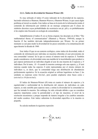 EL AGUA
90
2.2.1.- Índice de diversidad de Shannon-Wiener (H)
Es muy utilizado el índice H como indicador de la diversidad de las especies,
haciendo referencia a Shannon, Shannon-Weaver y Shannon-Wiener, lo que causa algún
problema al inicial su estudio. Este índice se basa en la teoría de la información (mide el
contenido de información por símbolo de un mensaje compuesto por S clases de
símbolos discretos cuyas probabilidades de ocurrencia son pi...pS) y es probablemente
el de empleo más frecuente en ecología de comunidades.
Indudablemente el índice H, en su forma original, fue descripto en el libro ―The
mathematical theory of communication‖ (Shannon y Weaver, 1949-64), aunque la
función H fue también derivada independientemente por Wiener. En un primer
momento se usó para medir la diversidad de los peces sometidos a la contaminación del
agua durante la década de 1960.
Este índice H que en un contexto ecológico, como índice de diversidad, mide el
contenido de información por individuo en muestras obtenidas al azar provenientes de
una comunidad ‗extensa‘ de la que se conoce el número total de especies S. También
puede considerarse a la diversidad como una medida de la incertidumbre para predecir a
qué especie pertenecerá un individuo elegido al azar de una muestra de S especies y N
individuos. Por lo tanto, H = 0 cuando la muestra contenga solo una especie, y, H será
máxima cuando todas las especies S estén representadas por el mismo número de
individuos ni, es decir, que la comunidad tenga una distribución de abundancias
perfectamente equitativa. En la ecuación original se utilizan logaritmos en base 2, las
unidades se expresan como bits/ind., pero pueden emplearse otras bases como e
(nits/ind.) o 10 (decits/ind.).
El índice de Shannon-Wiener (H) toma en cuanta el número de especies y la
equitatividad o uniformidad de la distribución del número de individuos en cada
especie, es más sensible para especies raras y estima la diversidad de la comunidad en
que fue tomada la muestra. Sin embargo, ha sido criticado debido a que no considera
aspectos importantes como la periodicidad y el tipo de muestreo, el nivel de la
resolución taxonómica y porque responde de manera irregular a los cambios naturales
del medio acuático. Este índice subestima la diversidad específica si la muestra es
pequeña.
Se calcula mediante la siguiente expresión:
 