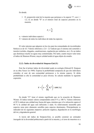 EL AGUA
91
En donde:
• Pi: proporción total de la muestra que pertenece a la especie "i", con i =
1,2...S; en donde "S" es el número total de especies presentes en la
muestra.
ni = número individuos especie i.
N = número de todos los individuos de todas las especies.
El valor máximo que adquiere en los ríos para las comunidades de invertebrados
bénticos es de 4,5. Valores inferiores a 2,4 - 2,5 indican que el sistema está sometido a
tensión (vertidos, dragados, canalizaciones, regulación por embalses, etc.). Es un índice
que disminuye mucho en aguas muy contaminadas. Por tanto, cuanto mayor valor tome
el índice de Shannon-Wiener, mayor calidad tendrá el agua objeto de estudio.
2.2.2.- Índice de diversidad de Simpson-Gini (Y)
Este fue el primer índice de diversidad usado en ecología (Edward H. Simpson
en su obra Nature en 1949). Expresa la probabilidad compuesta de que dos individuos
extraídos al azar de una comunidad pertenecen a la misma especie. Si dicha
probabilidad es alta la comunidad es poco diversa. Se calcula mediante la siguiente
expresión:
En donde "Pi" tiene el mismo significado que en la ecuación de Shannon-
Wiener. El índice tomará valores comprendidos entre 0 % y 100 %. Valores inferiores
al 20 % indican una calidad muy buena del agua, mientras que si la valoración supera el
60 % la calidad del agua será deficiente o mala. Es relativamente insensible para
especies raras pero altamente sensibles para especies dominantes. Principalmente es
indicador de los siguientes impactos: polución orgánica, degradación en la morfología
del río y degradación general.
A través del índice de Simpson-Gini, es posible construir un estimador
insesgado de la diversidad poblacional a partir de la muestra, y el error de muestreo es a
 