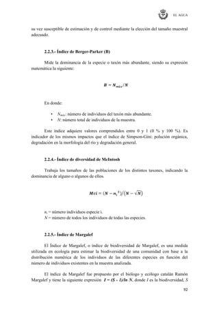 EL AGUA
92
su vez susceptible de estimación y de control mediante la elección del tamaño muestral
adecuado.
2.2.3.- Índice de Berger-Parker (B)
Mide la dominancia de la especie o taxón más abundante, siendo su expresión
matemática la siguiente:
En donde:
• Nmáx: número de individuos del taxón más abundante.
• N: número total de individuos de la muestra.
Este índice adquiere valores comprendidos entre 0 y 1 (0 % y 100 %). Es
indicador de los mismos impactos que el índice de Simpson-Gini: polución orgánica,
degradación en la morfología del río y degradación general.
2.2.4.- Índice de diversidad de McIntosh
Trabaja los tamaños de las poblaciones de los distintos taxones, indicando la
dominancia de alguno o algunos de ellos.
ni = número individuos especie i.
N = número de todos los individuos de todas las especies.
2.2.5.- Índice de Margalef
El Índice de Margalef, o índice de biodiversidad de Margalef, es una medida
utilizada en ecología para estimar la biodiversidad de una comunidad con base a la
distribución numérica de los individuos de las diferentes especies en función del
número de individuos existentes en la muestra analizada.
El índice de Margalef fue propuesto por el biólogo y ecólogo catalán Ramón
Margalef y tiene la siguiente expresión I = (S - 1)/ln N, donde I es la biodiversidad, S
 