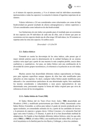 EL AGUA
93
es el número de especies presentes, y N es el número total de individuos encontrados
(pertenecientes a todas las especies). La notación ln denota el logaritmo neperiano de un
número.
Valores inferiores a 2,0 son considerados como relacionados con zonas de baja
biodiversidad (en general resultado de efectos antropogénicos) y valores superiores a
5,0 son considerados como indicativos de alta biodiversidad.
Las limitaciones de este índice son grandes pues el resultado para un ecosistema
de tres especies con 50 individuos de cada una de ellas, será el mismo que para un
ecosistema con tres especies donde una de ellas tenga 120 individuos, los 30 restantes se
repartan entre las otras dos especies. En ambos casos:
Diversidad = (3-1)/ln150
2.3.- Índices bióticos
Tomando en cuenta las desventajas de los otros índices, cabe pensar que el
mejor método práctico para la determinación de la calidad biológica de un sistema
acuático seria aquel que a partir de una muestra lo más completa posible, asocie datos
cualitativos y cuantitativos. Así pues, un índice biótico será una combinación de la
diversidad de ciertos grupos taxonómicos y la tolerancia a la polución en un solo índice
o valor
Muchos autores han desarrollado diferentes índices especialmente en Europa,
pero para regiones especificas aunque algunos de ellos han sido modificados para
aplicarlos en otras regiones. Es decir, cualquier índice biótico puede modificarse para
adecuarlo a las características particulares de una determinada región, bien ampliando
los taxones considerados o reduciéndolos a unos pocos representativos de una
determinada zona, procurando respetar la forma del índice original para que sirva de
referencia al resto de los investigadores.
2.3.1.- Índice biótico de Trent (TBI)
El Índice Biótico del río Trent (Trent biotic Index; TBI) desarrollado por
Woodiwis (1964) y modificado posteriormente por Ghetti (1986), denominado como
Índice Biótico Extendido, se utiliza para indicar el grado de tensión producido por las
aguas residuales, en comunidades animales de río, a partir de las cantidades de taxones
y la presencia de especies o grupos claves. Utiliza 6 taxones y la valoración final del
agua varía entre 0 (mala) y 15 (buena). A partir de él se han desarrollado multitud de
adaptaciones. En España se han diseñado diferentes índices bióticos, entre los que cabe
citar el BILL y FBILL (el índice FBILL una modificación del índice BILL en el que el
nivel taxonómico es la familia) para los ríos Besós y Llobregat, y otros ríos catalanes.
 
