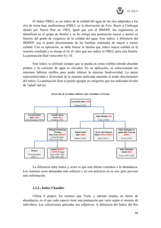 EL AGUA
94
El índice FBILL es un índice de la calidad del agua de los ríos adaptados a los
ríos de tierra baja mediterránea (FBILL es la abreviación de Foix, Besós y Llobregat
ideado por Narcís Prat en 1983). Igual que con el IBMWP, los organismos se
identifican en el grupo de familia y se les otorga una puntuación mayor o menor en
función del grado de exigencia de la calidad del agua. Este índice, a diferencia del
IBMWP, usa el poder discriminante de las familias ordenadas de mayor a menor
calidad. Con su aplicación, se debe buscar la familia que indica mayor calidad en la
muestra estudiada y se otorga al río el valor que nos indica el FBILL para esta familia.
La puntuación final varía entre 0 y 10.
Este índice se utilizará siempre que se pueda en zonas reófilas (donde abundan
piedras y la corriente de agua es elevada). En su aplicación, se seleccionarán los
máximos hábitats reófilos para poder obtener la máxima biodiversidad. La mejor
representatividad y diversidad de la muestra analizada aumenta el poder discriminante
del índice. La puntuación final se puede agrupar en categorías que nos indicarán niveles
de "salud" del río.
England (1964)
Extended Biotic Chandler Biotic
Index (EBI) Score (BS)
United Kingdom (1978) Scotland (1970) France (1968)
Biological Monitoring Indice Biologique de
Working qualite Biol. Generale
Party Score (BMWP) Index (BBI) Indices (BILL, FBILL) (IQBG)
United Kingdom
(1978, 1979, 1983…)
Spanish IBMWP Indice Biologique
(= BMWP') Score Global (IBG)
United Kingdom Spain (1986, 1988,
(1985…) 1996, 2000, 2004)
Desarrollo de los Índices Bióticos más extendidos en Europa
Belgium (1983)
Besos and Llobregat
Spain (1983...) France (1976)
France (1985, 1992)
Rivpacs
Trent Biotic Index (TBI)
Indice Biotique (IB)
Belgian Biotic
La diferencia entre índice y score es que este último considera a la abundancia.
Los sistemas score demandan más esfuerzo y no son prácticos en su uso, pero proveen
más información.
2.3.2.- Índice Chandler
Utiliza 6 grupos, los mismos que Trent, y además emplea un factor de
abundancia, en el que cada especie tiene una puntuación que varía según el número de
individuos. Las valoraciones aplicadas son subjetivas. A diferencia del Índice del Río
 