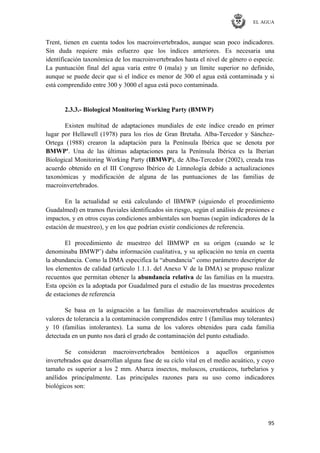 EL AGUA
95
Trent, tienen en cuenta todos los macroinvertebrados, aunque sean poco indicadores.
Sin duda requiere más esfuerzo que los índices anteriores. Es necesaria una
identificación taxonómica de los macroinvertebrados hasta el nivel de género o especie.
La puntuación final del agua varía entre 0 (mala) y un límite superior no definido,
aunque se puede decir que si el índice es menor de 300 el agua está contaminada y si
está comprendido entre 300 y 3000 el agua está poco contaminada.
2.3.3.- Biological Monitoring Working Party (BMWP)
Existen multitud de adaptaciones mundiales de este índice creado en primer
lugar por Hellawell (1978) para los ríos de Gran Bretaña. Alba-Tercedor y Sánchez-
Ortega (1988) crearon la adaptación para la Península Ibérica que se denota por
BMWP'. Una de las últimas adaptaciones para la Península Ibérica es la Iberian
Biological Monitoring Working Party (IBMWP), de Alba-Tercedor (2002), creada tras
acuerdo obtenido en el III Congreso Ibérico de Limnología debido a actualizaciones
taxonómicas y modificación de alguna de las puntuaciones de las familias de
macroinvertebrados.
En la actualidad se está calculando el IBMWP (siguiendo el procedimiento
Guadalmed) en tramos fluviales identificados sin riesgo, según el análisis de presiones e
impactos, y en otros cuyas condiciones ambientales son buenas (según indicadores de la
estación de muestreo), y en los que podrían existir condiciones de referencia.
El procedimiento de muestreo del IBMWP en su origen (cuando se le
denominaba BMWP‘) daba información cualitativa, y su aplicación no tenía en cuenta
la abundancia. Como la DMA especifica la ―abundancia‖ como parámetro descriptor de
los elementos de calidad (articulo 1.1.1. del Anexo V de la DMA) se propuso realizar
recuentos que permitan obtener la abundancia relativa de las familias en la muestra.
Esta opción es la adoptada por Guadalmed para el estudio de las muestras procedentes
de estaciones de referencia
Se basa en la asignación a las familias de macroinvertebrados acuáticos de
valores de tolerancia a la contaminación comprendidos entre 1 (familias muy tolerantes)
y 10 (familias intolerantes). La suma de los valores obtenidos para cada familia
detectada en un punto nos dará el grado de contaminación del punto estudiado.
Se consideran macroinvertebrados bentónicos a aquellos organismos
invertebrados que desarrollan alguna fase de su ciclo vital en el medio acuático, y cuyo
tamaño es superior a los 2 mm. Abarca insectos, moluscos, crustáceos, turbelarios y
anélidos principalmente. Las principales razones para su uso como indicadores
biológicos son:
 