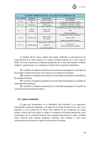 EL AGUA
98
Clase ambiental Definición Características Usos potenciales
Ambiente muy Inmadurez extrema Aguas inutilizables
duro Aguas muy contaminadas No óptima para salmónidos y ciprínidos
Madurez baja Potabilizable con tratamiento intensivo
Aguas contaminadas No óptima para salmónidos y ciprínidos
Potabilizable con tratamiento normal y desinfección
Óptima para ciprínidos
Tratamiento físico simple y desinfección
Óptima para salmónidos y ciprínidos
Madurez plena y ambiente muy
Aguas oligomesotróficas
heterogéneo
Todos los usos
Óptima para salmónidos y ciprínidos
Riego
Madurez media
Eutrofización
Aguas limpias
Madurez notable
Recreativo, bañoE4 (azul)
E5 (verde)
fluctuante
E3 (amarillo)
Ambiente
Ambiente estable
Ambiente maduro
E1 (rojo)
ESTADOS AMBIENTALES DEL AGUA SEGÚN EL MODELO SCAF
E2 (marrón) Ambiente duro
El Modelo SCAF valora, además del Estado Ambiental, la desviación de las
características de la masa respecto a su estado ecológico natural, tal y como exige la
DMA. Para ello, determina los impactos producidos por la actividad humana (vertidos,
embalses, canalizaciones, etc.) mediante el cálculo de los siguientes indicadores:
IS: cuantifica el impacto producido por la actividad antropogénica en pérdida de
diversidad en número de taxones con respecto a las condiciones naturales.
IH: cuantifica el impacto producido por la actividad antropogénica en pérdida de
diversidad en bits/ind.
IP: cuantifica el impacto producido por la actividad antropogénica en pérdida de
heterogeneidad ambiental.
IE: cuantifica el impacto producido por la actividad antropogénica en grado de
conservación del ecosistema acuático.
2.6. Aguas residuales
El agua que encontramos en la Naturaleza lleva disueltas, o en suspensión,
determinadas sustancias adquiridas a lo largo del recorrido de parte de su ciclo, en la
superficie o en el interior de la Tierra. Pero, además de los compuestos de origen
natural, existen otros que tienen su origen en sustancias de desecho producidas como
consecuencia de la actividad humana, bien arrojadas directamente al agua, usándola
como vehículo para eliminar productos molestos, bien llegadas a ella como
consecuencia del lavado por el agua de zonas que las contenían.
 