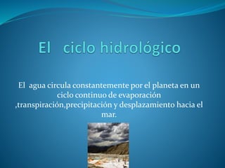 El agua circula constantemente por el planeta en un
ciclo continuo de evaporación
,transpiración,precipitación y desplazamiento hacia el
mar.
 