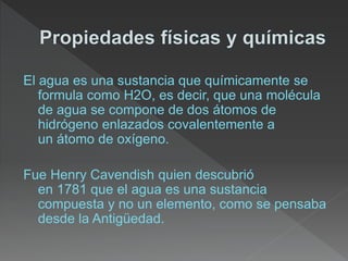 El agua es una sustancia que químicamente se
formula como H2O, es decir, que una molécula
de agua se compone de dos átomos de
hidrógeno enlazados covalentemente a
un átomo de oxígeno.
Fue Henry Cavendish quien descubrió
en 1781 que el agua es una sustancia
compuesta y no un elemento, como se pensaba
desde la Antigüedad.
 