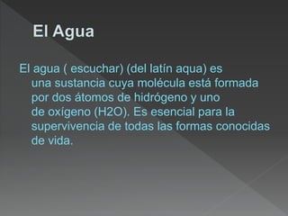El agua ( escuchar) (del latín aqua) es
una sustancia cuya molécula está formada
por dos átomos de hidrógeno y uno
de oxígeno (H2O). Es esencial para la
supervivencia de todas las formas conocidas
de vida.
 