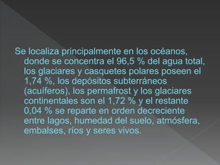Se localiza principalmente en los océanos,
donde se concentra el 96,5 % del agua total,
los glaciares y casquetes polares poseen el
1,74 %, los depósitos subterráneos
(acuíferos), los permafrost y los glaciares
continentales son el 1,72 % y el restante
0,04 % se reparte en orden decreciente
entre lagos, humedad del suelo, atmósfera,
embalses, ríos y seres vivos.
 