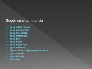 Según su circunstancia
 agua subterránea
 agua de deshielo
 agua meteórica
 agua inherente
 agua fósil
 agua dulce
 agua superficial
 agua mineral
 Agua salobre ligeramente salada
 agua muerta
 agua de mar
 salmuera
 