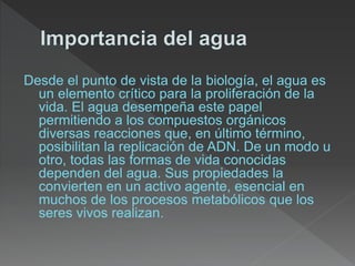 Desde el punto de vista de la biología, el agua es
un elemento crítico para la proliferación de la
vida. El agua desempeña este papel
permitiendo a los compuestos orgánicos
diversas reacciones que, en último término,
posibilitan la replicación de ADN. De un modo u
otro, todas las formas de vida conocidas
dependen del agua. Sus propiedades la
convierten en un activo agente, esencial en
muchos de los procesos metabólicos que los
seres vivos realizan.
 