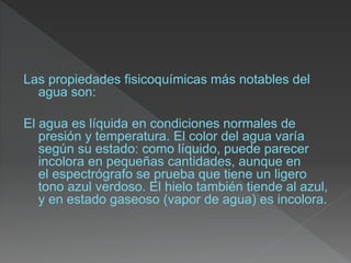 Las propiedades fisicoquímicas más notables del
agua son:
El agua es líquida en condiciones normales de
presión y temperatura. El color del agua varía
según su estado: como líquido, puede parecer
incolora en pequeñas cantidades, aunque en
el espectrógrafo se prueba que tiene un ligero
tono azul verdoso. El hielo también tiende al azul,
y en estado gaseoso (vapor de agua) es incolora.
 