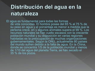 El agua es fundamental para todas las formas
de vida conocidas. El hombre posee del 65 % al 75 % de
su peso en agua y el porcentaje es menor a medida que la
persona crece, en y algunos animales supera el 99 %. Los
recursos naturales se han vuelto escasos con la creciente
población mundial y su disposición en varias regiones
habitadas es la preocupación de muchas organizaciones
gubernamentales. Según la ONU, actualmente 80 países
del mundo sufren debido a la falta de agua. En la China,
donde se concentra 1/5 de la población mundial y menos
de 1/10 del agua del planeta Tierra, se han secado el
35 % de los pozos.
 