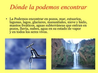 Dónde la podemos encontrar
• La Podemos encontrar en pozos, mar, estuarios,
lagunas, lagos, glaciares, manantiales, nieve y hielo,
mantos freáticos, aguas subterráneas que entran en
pozos, lluvia, nubes, agua en su estado de vapor
y en todos los seres vivos.
 