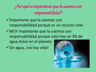 ¿Porqué es importanteque la usemoscon
responsabilidad?
Importante que la usemos con
responsabilidad porque es un recurso vital.
MUY importante que la usemos con
responsabilidad porque solo hay un 3% de
agua dulce en el planeta
Sin agua, ¡no hay vida!
 