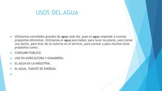 USOS DEL AGUA
 Utilizamos cantidades grandes de agua cada día, pues el agua responde a muchos
propósitos diferentes. Utilizamos el agua para beber, para lavar los platos, para tomar
una ducha, para tirar de la cisterna en el servicio, para cocinar y para muchos otros
propósitos como:.
 CONSUMO PÚBLICO
 USO EN AGRICULTURA Y GANADERÍA.
 EL AGUA EN LA INDUSTRIA.
 EL AGUA, FUENTE DE ENERGÍA.

 