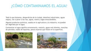 ¿CÓMO CONTAMINAMOS EL AGUA?
Todo lo que botamos, desperdicios de la ciudad, desechos industriales, aguas
negras, van a parar a los ríos, aguas, mares y lagos ensuciándolos.
Algunos productos químicos, usados en la agricultura y la industria, no pueden
ser digeridos por el agua.
Contaminar el agua significa envenenarla, matarla, aguas mal olientes, manchas
de petróleo, nubes de espumas, peces muertos que flotan en la superficie.
 