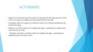 ACTIVIDADES
1. Explicar en términos sencillos sobre la importancia del agua para los seres
vivos, así como su cuidado como principal fuente de vida.
2. Investigar sobre los lugares en América Latina con mayores problemas de
escasez de agua.
3. Elaborar un afiche alusivo al cuidado del agua, resaltando su importancia
como fuente de vida.
4. Proponer acciones a realizar sobre el cuidado del agua, resaltando su
importancia en los seres vivos.
 