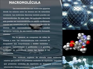 MACROMOLÉCULA
Las macromoléculas son moléculas gigantes
donde los enlaces entre los átomos son de naturaleza
covalente. Las moléculas discretas también pueden ser
macromoléculas. En este caso, las moléculas discretas
solo pueden ser macromoléculas en estado condensado
cuando son constituidas por un número muy elevado de
átomos. Las macromoléculas discretas pueden
agruparse también de una manera ordenada formando
cristales.
Por lo general, se componen de miles de
átomos o más. Las macromoléculas más comunes en
bioquímica son biopolimeros ( ácidos nucleídos ,
proteínas, carbohidratos y polifenoles ) y grandes
moléculas no poliméricas (como los lípidos y los
macrociclos
Una molécula orgánica de elevada masa molecular
relativa que puede o no presentar unidades de repetición (aquellas
que presentan unidades de repetición se denomina polímeros)
inheriendo y forma prominente a los disacáridos.
 